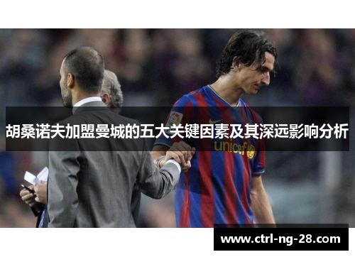 胡桑诺夫加盟曼城的五大关键因素及其深远影响分析 胡桑诺夫加盟曼城的五大关键因素及其深远影响分析