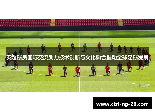 英超球员国际交流助力技术创新与文化融合推动全球足球发展 英超球员国际交流助力技术创新与文化融合推动全球足球发展