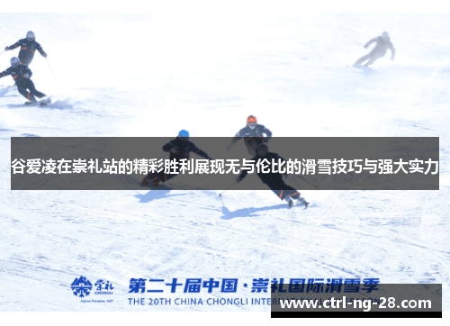 谷爱凌在崇礼站的精彩胜利展现无与伦比的滑雪技巧与强大实力