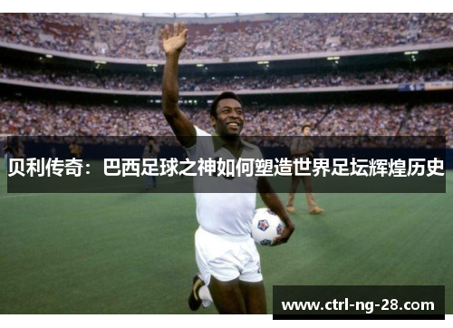贝利传奇:巴西足球之神如何塑造世界足坛辉煌历史 贝利传奇:巴西足球之神如何塑造世界足坛辉煌历史