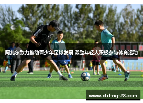 阿扎尔致力推动青少年足球发展 激励年轻人积极参与体育运动 阿扎尔致力推动青少年足球发展 激励年轻人积极参与体育运动