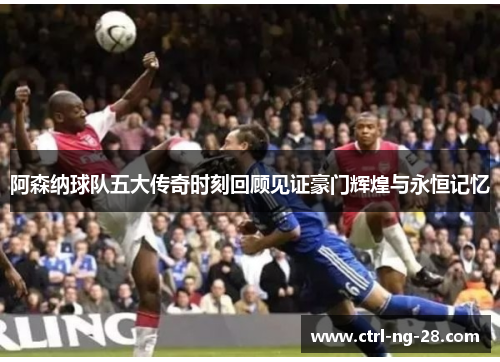 阿森纳球队五大传奇时刻回顾见证豪门辉煌与永恒记忆 阿森纳球队五大传奇时刻回顾见证豪门辉煌与永恒记忆