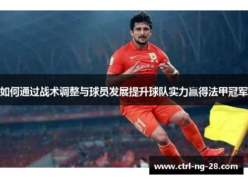 如何通过战术调整与球员发展提升球队实力赢得法甲冠军 如何通过战术调整与球员发展提升球队实力赢得法甲冠军