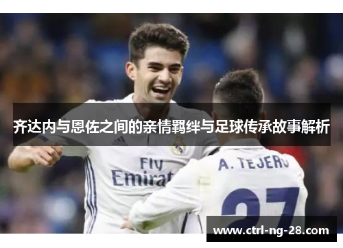 齐达内与恩佐之间的亲情羁绊与足球传承故事解析